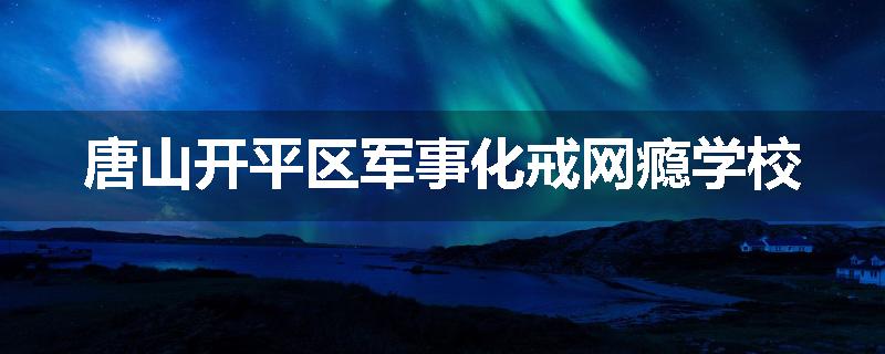 唐山开平区军事化戒网瘾学校