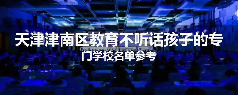 天津津南区教育不听话孩子的专门学校名单参考