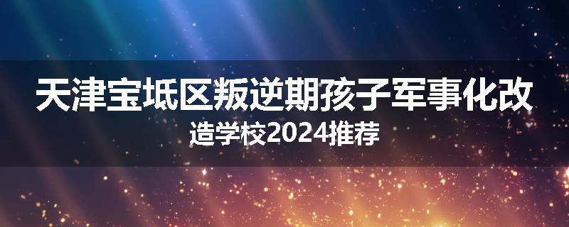 天津宝坻区叛逆期孩子军事化改造学校2024推荐