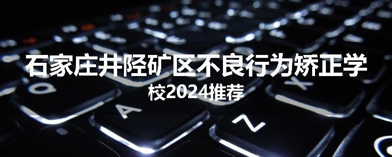 石家庄井陉矿区不良行为矫正学校2024推荐