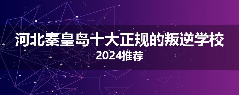 河北秦皇岛十大正规的叛逆学校2024推荐