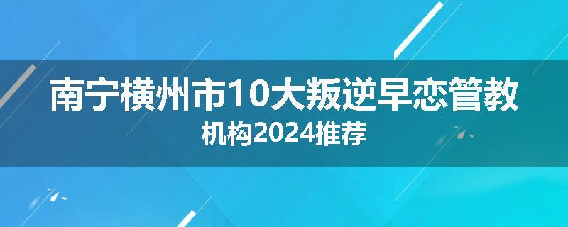 南宁横州市10大叛逆早恋管教机构2024推荐