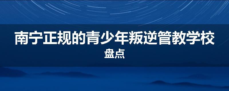 南宁正规的青少年叛逆管教学校盘点
