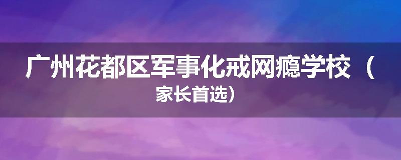 广州花都区军事化戒网瘾学校（家长首选）