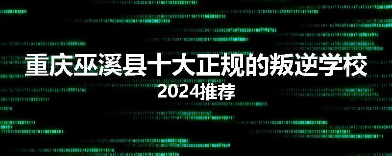 重庆巫溪县十大正规的叛逆学校2024推荐