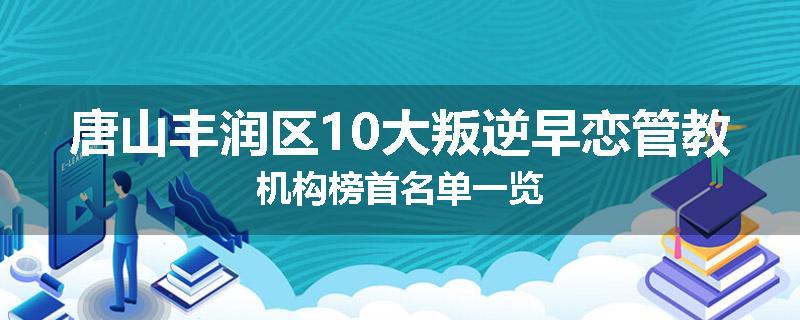 唐山丰润区10大叛逆早恋管教机构榜首名单一览