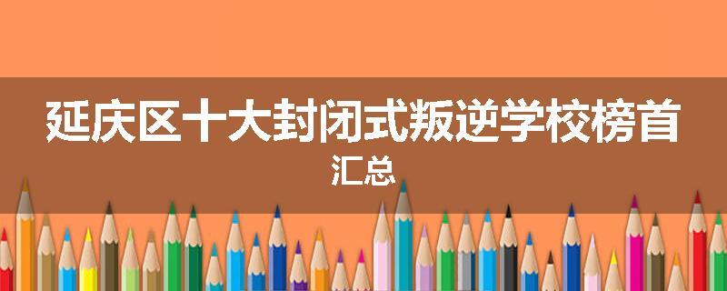 延庆区十大封闭式叛逆学校榜首汇总