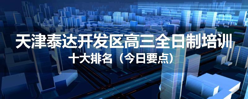 天津泰达开发区高三全日制培训十大排名（今日要点）