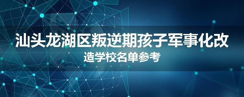 汕头龙湖区叛逆期孩子军事化改造学校名单参考