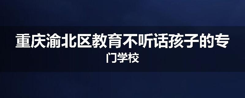 重庆渝北区教育不听话孩子的专门学校