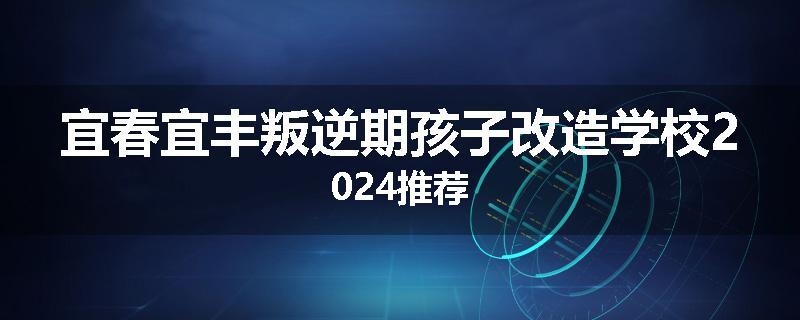 宜春宜丰叛逆期孩子改造学校2024推荐