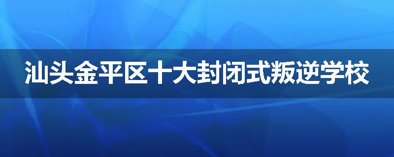 汕头金平区十大封闭式叛逆学校