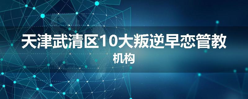天津武清区10大叛逆早恋管教机构