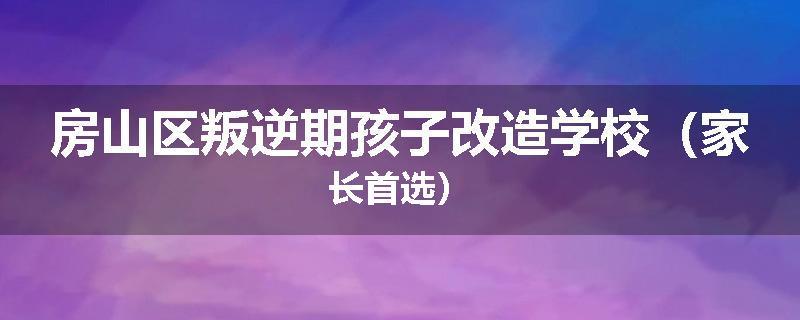 房山区叛逆期孩子改造学校（家长首选）