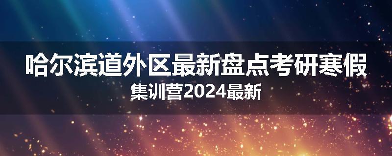 哈尔滨道外区最新盘点考研寒假集训营2024最新