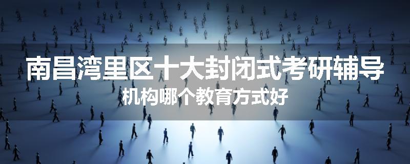 南昌湾里区十大封闭式考研辅导机构哪个教育方式好