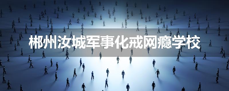 郴州汝城军事化戒网瘾学校