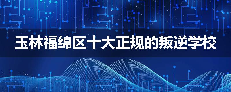 玉林福绵区十大正规的叛逆学校
