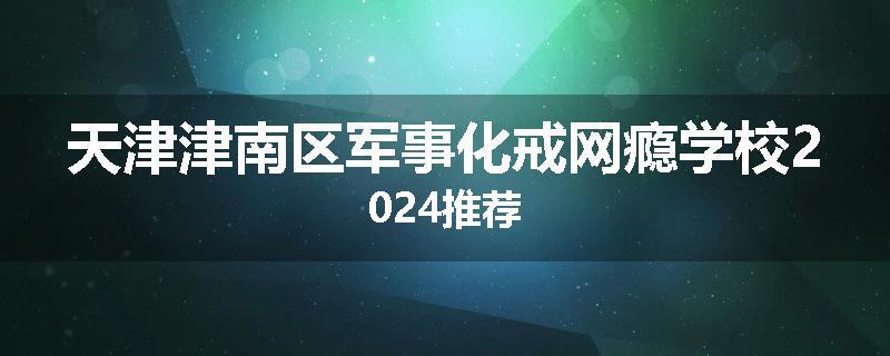 天津津南区军事化戒网瘾学校2024推荐