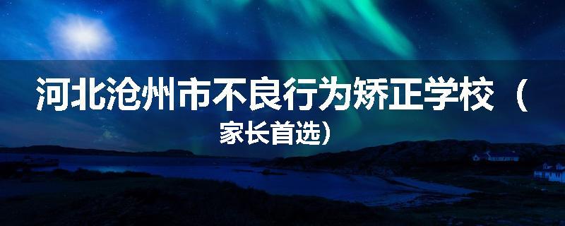 河北沧州市不良行为矫正学校（家长首选）