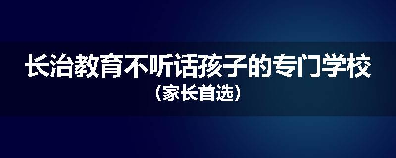 长治教育不听话孩子的专门学校（家长首选）