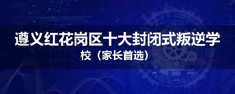 遵义红花岗区十大封闭式叛逆学校（家长首选）