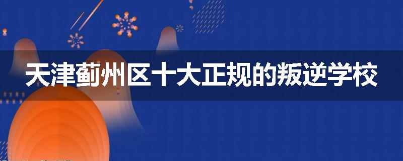 天津蓟州区十大正规的叛逆学校