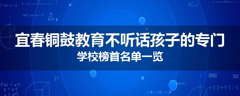 宜春铜鼓教育不听话孩子的专门学校榜首名单一览