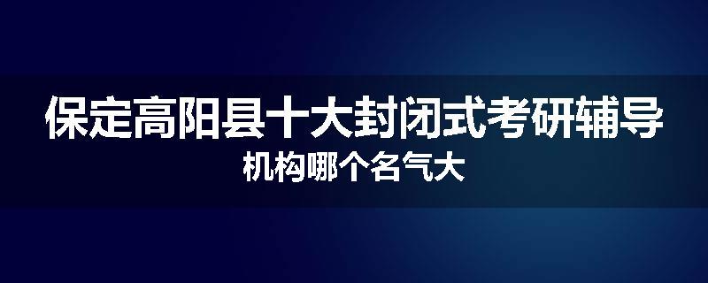 保定高阳县十大封闭式考研辅导机构哪个名气大
