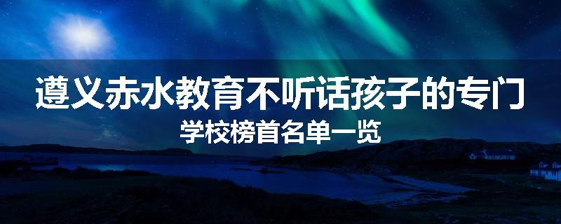 遵义赤水教育不听话孩子的专门学校榜首名单一览