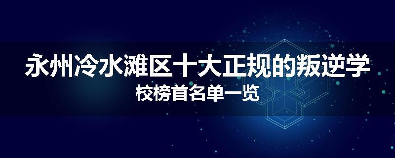永州冷水滩区十大正规的叛逆学校榜首名单一览