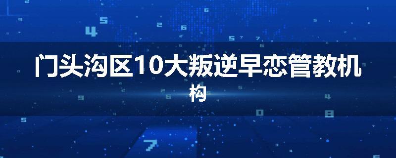 门头沟区10大叛逆早恋管教机构