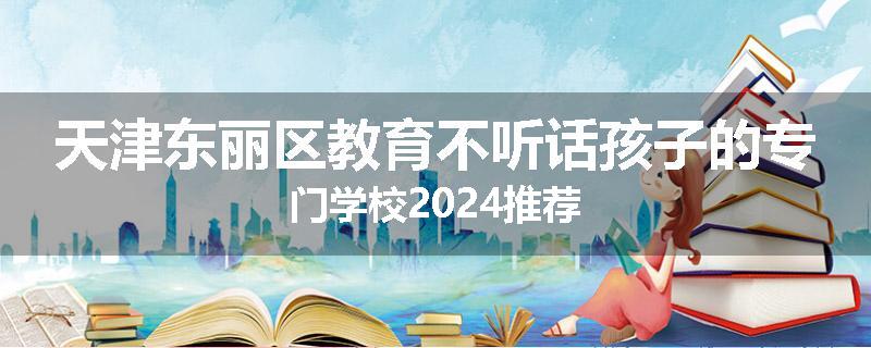 天津东丽区教育不听话孩子的专门学校2024推荐