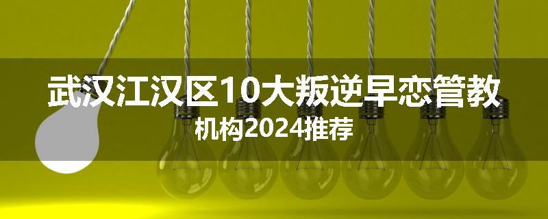 武汉江汉区10大叛逆早恋管教机构2024推荐
