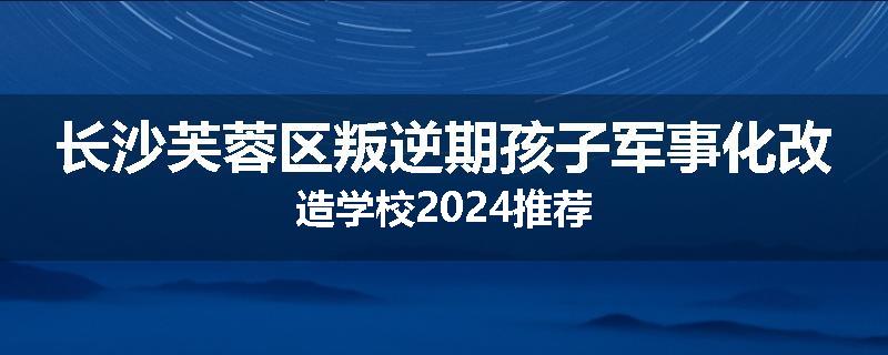 长沙芙蓉区叛逆期孩子军事化改造学校2024推荐