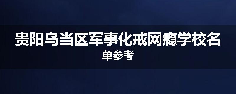 贵阳乌当区军事化戒网瘾学校名单参考