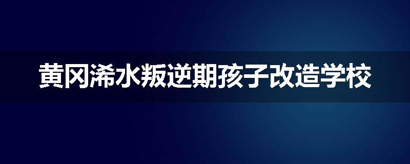 黄冈浠水叛逆期孩子改造学校