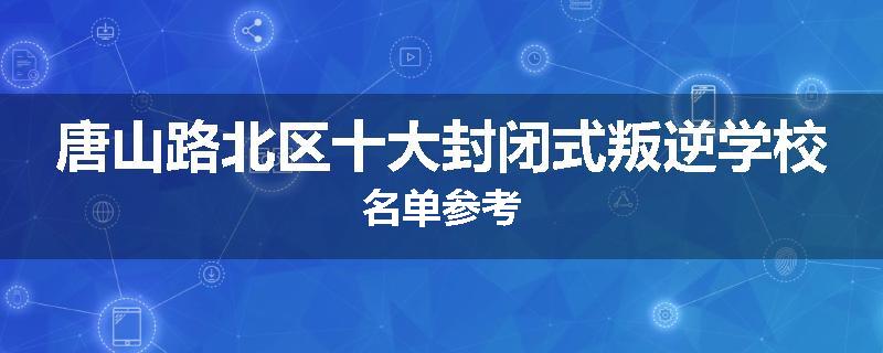 唐山路北区十大封闭式叛逆学校名单参考