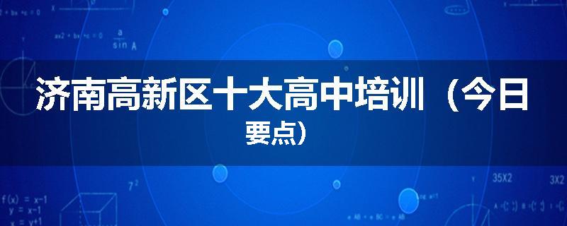 济南高新区十大高中培训（今日要点）