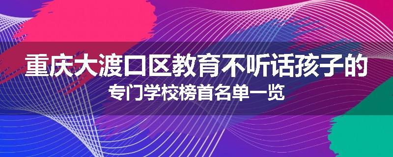 重庆大渡口区教育不听话孩子的专门学校榜首名单一览