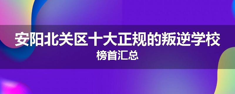 安阳北关区十大正规的叛逆学校榜首汇总