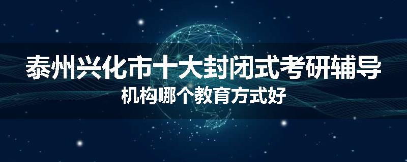 泰州兴化市十大封闭式考研辅导机构哪个教育方式好