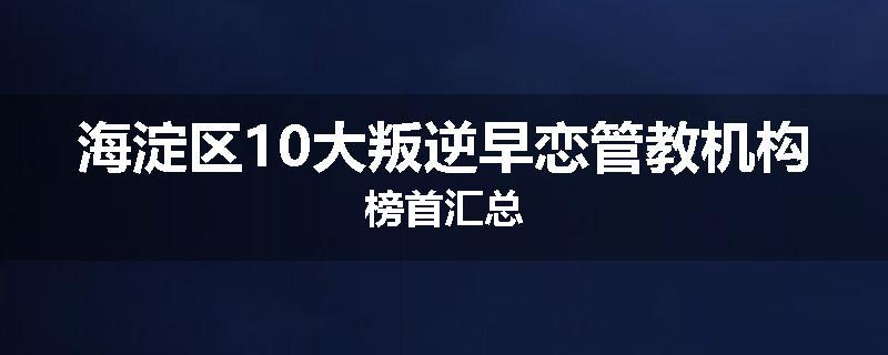 海淀区10大叛逆早恋管教机构榜首汇总