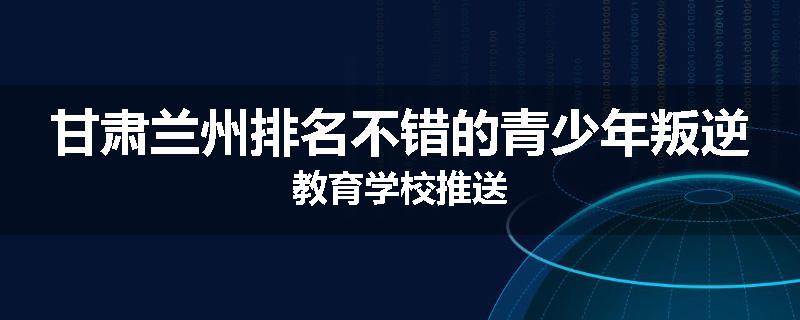 甘肃兰州排名不错的青少年叛逆教育学校推送