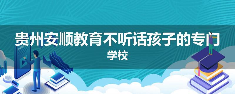 贵州安顺教育不听话孩子的专门学校