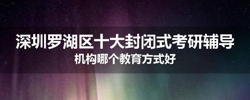 深圳罗湖区十大封闭式考研辅导机构哪个教育方式好