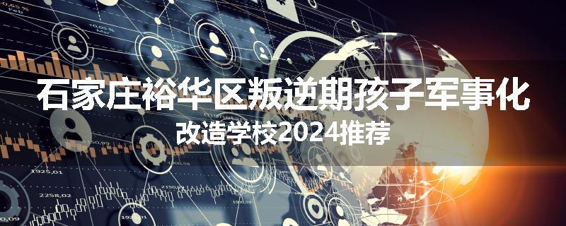 石家庄裕华区叛逆期孩子军事化改造学校2024推荐