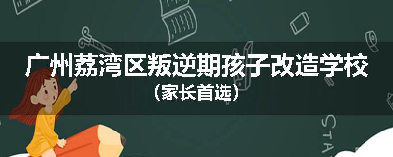 广州荔湾区叛逆期孩子改造学校（家长首选）