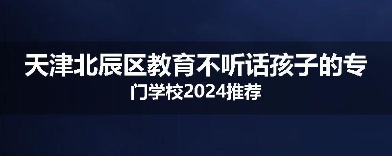 天津北辰区教育不听话孩子的专门学校2024推荐