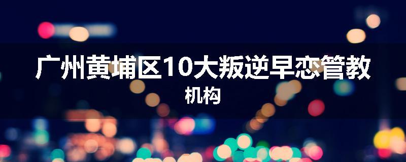广州黄埔区10大叛逆早恋管教机构